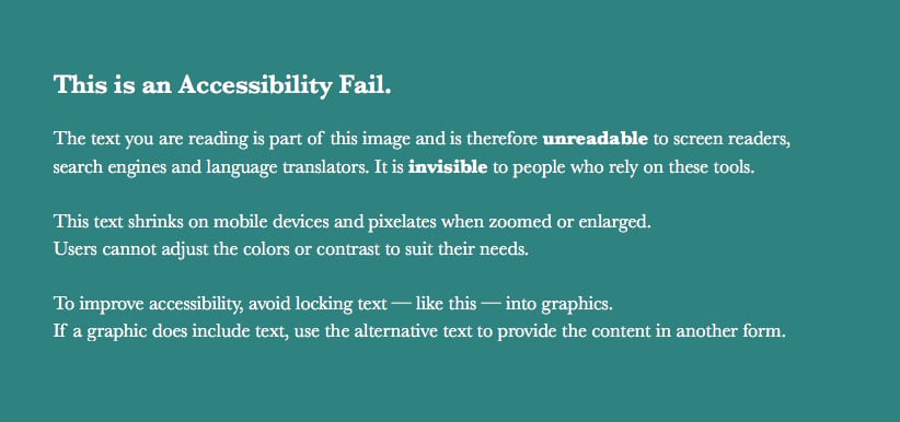 White text on a teal background states: This is an Accessibility Fail. The text you are reading is part of this image and is therefore unreadable to screen readers, search engines and language translators. It is invisible to people who rely on these tools. This text shrinks on mobile devices and pixelates when zoomed or enlarged. Users cannot adjust the colors or contrast to suit their needs. To improve accessibility, avoid locking text — like this — into graphics. If a graphic does include text, use the alternative text to provide the content in another form. 