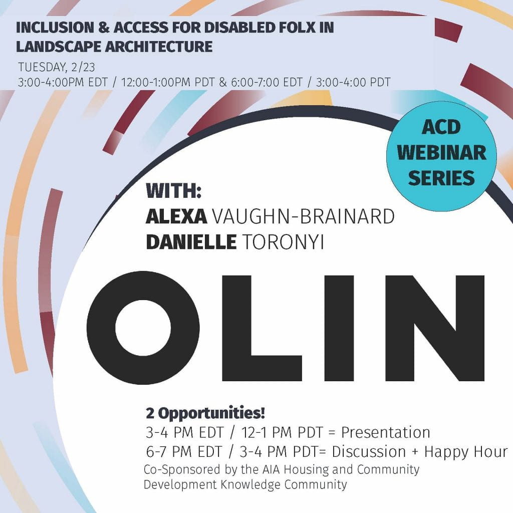 Text: 
INCLUSION & ACCESS FOR DISABLED FOLX IN LANDSCAPE ARCHITECTURE
TUESDAY, 2/23

ACD WEBINAR SERIES

WITH: 
ALEXA VAUGHN-BRAINARD
DAINELLE TORONYI

OLIN
2 OPPORTUNITIES
3-4PM EDT / 12-1PM PDT = Presentation
6-7 EDT / 3-4 PDT = Discussion + Happy Hour
Co-Sponsored by the AIA Housing and Community Development Knowledge Community