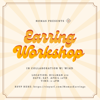 Text reads: Nomas Presents Earring Workshop (in bubbled script with shadow) in collaboration w/ WIA+D

Location: Hillman 370
Date: April 16th
Time: 2-4pm

RSVP Here: https://tinyurl.com/NomasEarrings