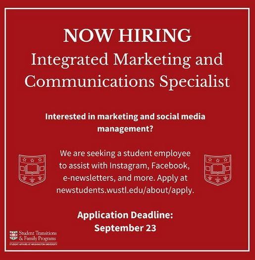 Now Hiring
Integrated Marketing and Communications Specialist

Interested in marketing and social media management? 

We are seeking a student employee to assist with Instagram, Facebook, e-newsletters, and more. Apply at newstudents.wustl.edu/about/apply.

Application deadl