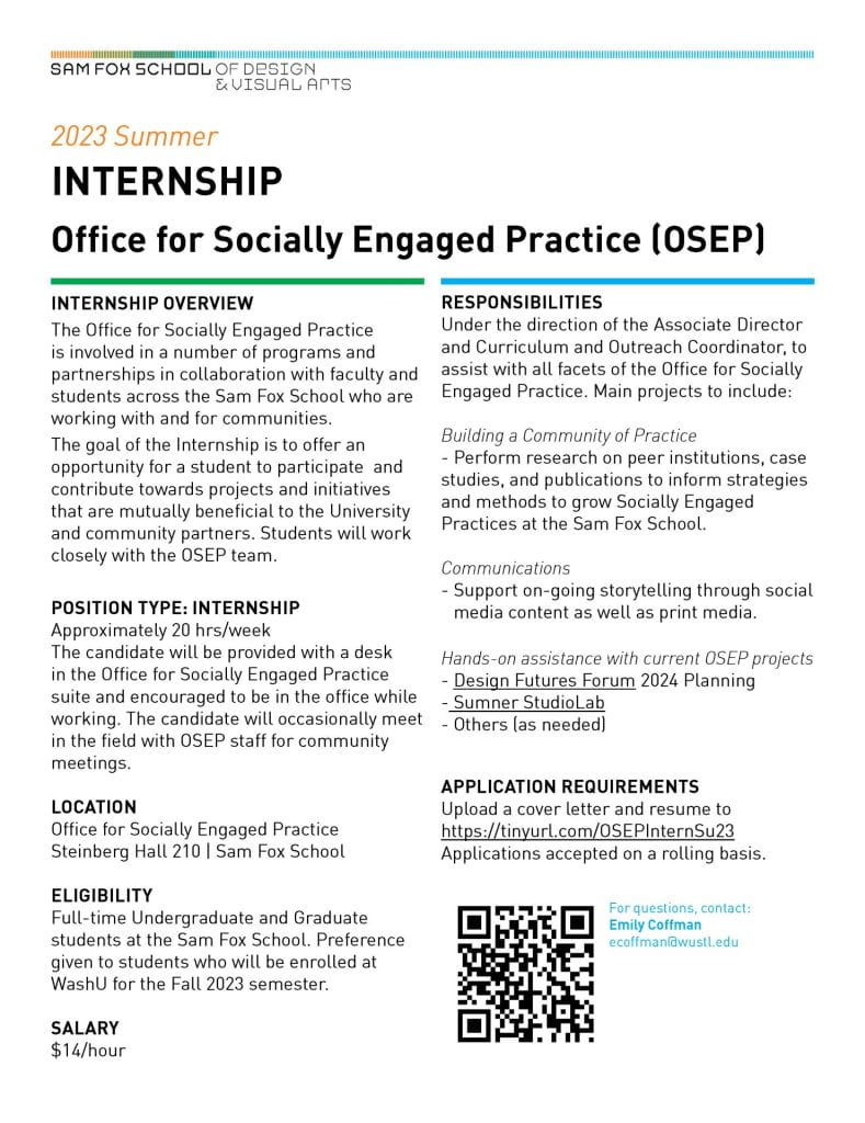 2023 Summer
INTERNSHIP
Office for Socially Engaged Practice (OSEP)
INTERNSHIP OVERVIEW
The Office for Socially Engaged Practice is involved in a number of programs and partnerships in collaboration with faculty and
students across the Sam Fox School who are working with and for communities.
The goal of the Internship is to offer an opportunity for a student to participate and contribute towards
projects and initiatives that are mutually beneficial to the University and community partners. Students will work closely with the
OSEP team.
POSITION TYPE: INTERNSHIP
Approximately 20 hrs/week
The candidate will be provided with a desk in the Office for Socially Engaged Practice suite and encouraged to be in the office while
working. The candidate will occasionally meet in the field with OSEP staff for community meetings.
LOCATION
Office for Socially Engaged Practice
Steinberg Hall 210 | Sam Fox School
ELIGIBILITY
Full-time Undergraduate and Graduate students at the Sam Fox School. Preference given to students who will be enrolled at WashU for the Fall 2023 semester.
SALARY
$14/hour
For questions, contact:
Emily Coffman
ecoffman@wustl.edu
RESPONSIBILITIES
Under the direction of the Associate Director and Curriculum and Outreach Coordinator, to assist with all facets of the Office for Socially
Engaged Practice. Main projects to include:
Building a Community of Practice
- Perform research on peer institutions, case studies, and publications to inform strategies
and methods to grow Socially Engaged Practices at the Sam Fox School.
Communications
- Support on-going storytelling through social media content as well as print media.
Hands-on assistance with current OSEP projects
- Design Futures Forum 2024 Planning
- Sumner StudioLab
- Others (as needed)
APPLICATION REQUIREMENTS
Upload a cover letter and resume to
https://tinyurl.com/OSEPInternSu23
Applications accepted on a rolling basis.