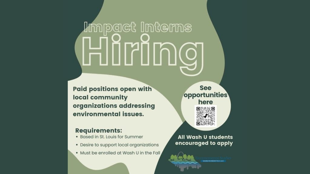Impact Interns Hiring. Paid positions open with local community organizations addressing environmental issues. Requirements:
Based in St. Louis for Summer, Desire to support local organizations, Must be enrolled at WashU in the fall. All WashU students encouraged to apply
