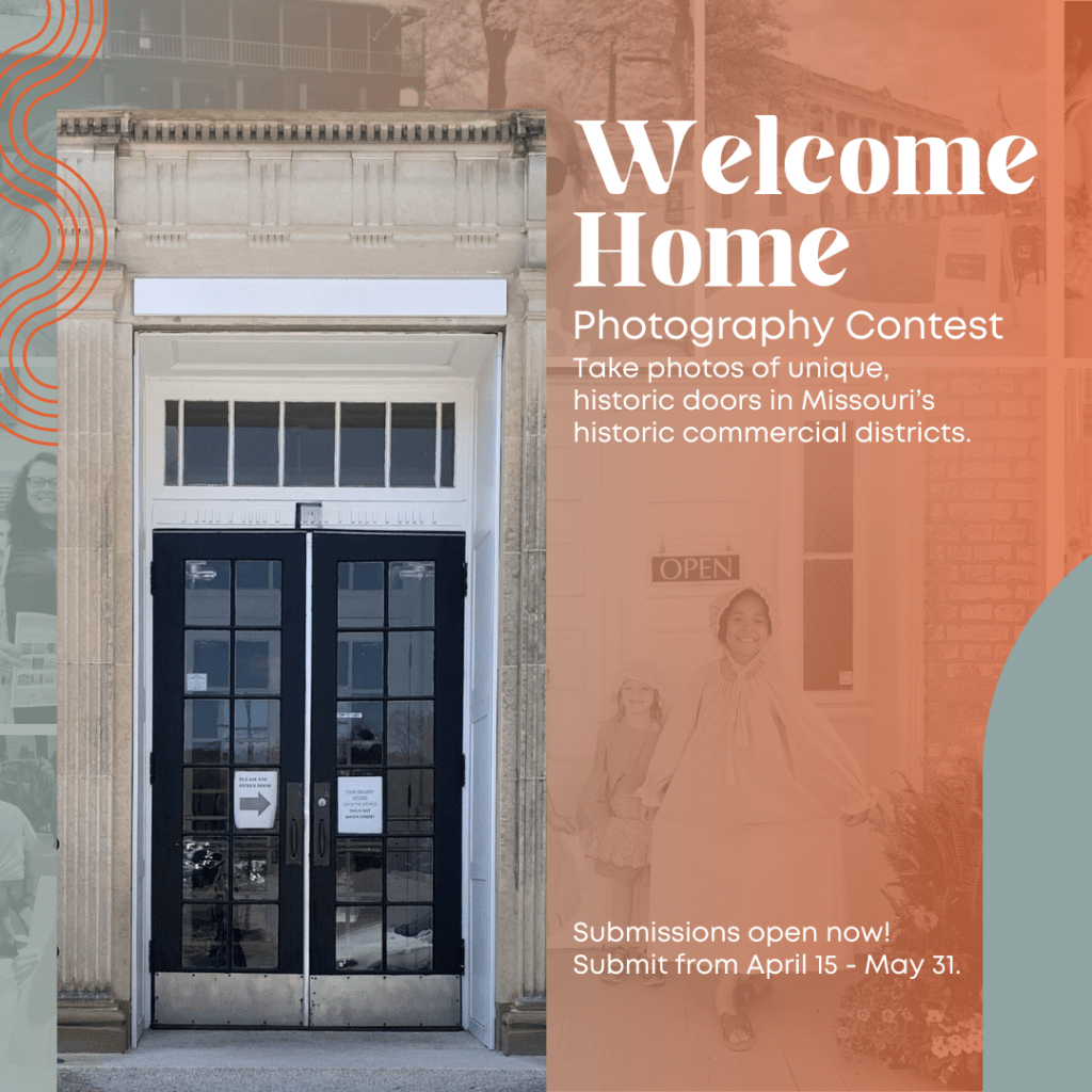 Text reads Welcome Home Photography Contest. Take photos of unique, historic doors in Missouri's historic commercial districts. Submissions open now! Submit from April 15 - May 31. Left side of image is a tall historic double door with transom windows surrounded by concrete architectural columns. On the right side, white text is on top of a coral color with a faded black and white image of two children smiling in front of an exterior door in bonnets and historical dresses.
