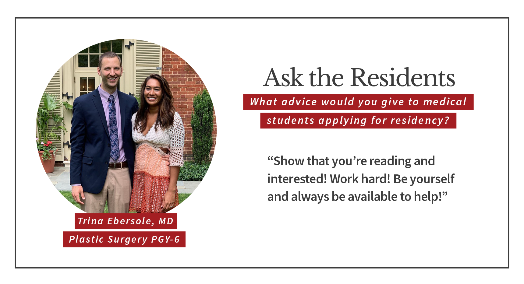 When asked, "What advice would you give to medical students applying for residency," Trina Ebersole, PGY-6 plastic and reconstructive surgery resident says, “Show that you’re reading and interested! Work hard! Be yourself and always be available to help!”