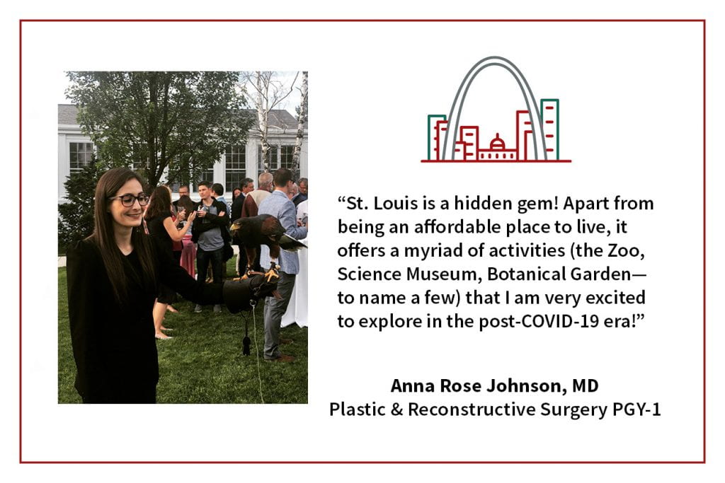 When asked, "What's your favorite thing about living in St. Louis," Anna Rose Johnson, PGY-1 plastic and reconstructive surgery resident says, “St. Louis is a hidden gem! Apart from being an affordable place to live, it offers a myriad of activities (the Zoo, Science Museum, Botanical Garden, to name a few) that I am very excited to explore in the post-COVID-19 era!"