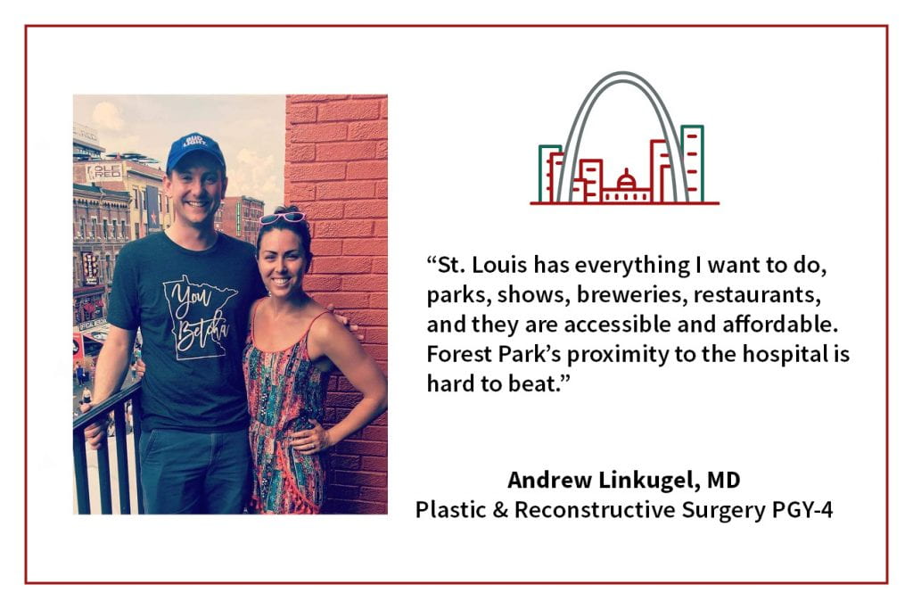 When asked, "What's your favorite thing about living in St. Louis," Andrew Linkugel, PGY-4 plastic and reconstructive surgery resident says, “St. Louis has everything I want to do, parks, shows, breweries, restaurants, and they are accessible and affordable. Forest Park's proximity to the hospital is hard to beat."