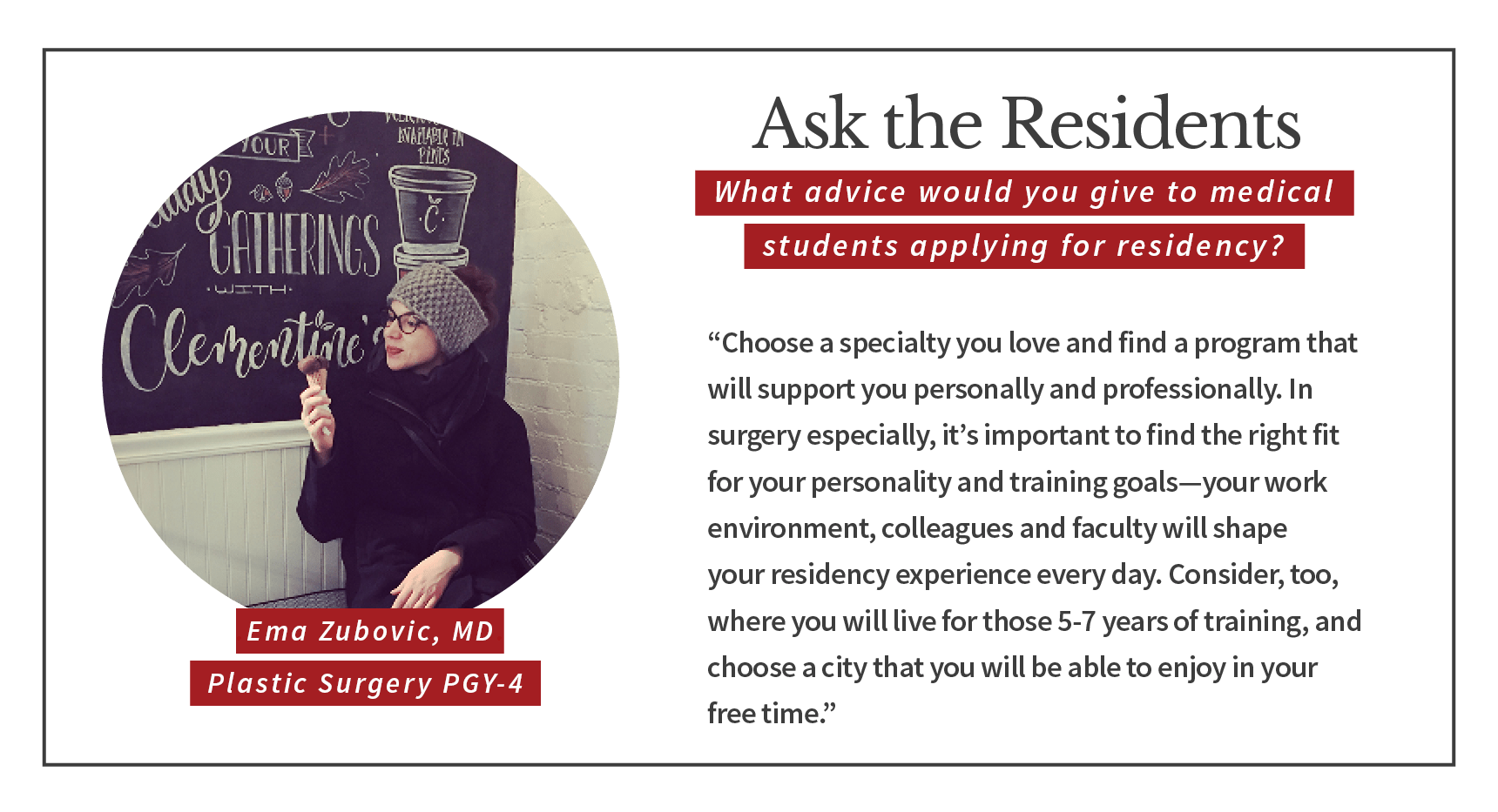 When asked, "What advice would you give to medical students applying for residency," Ema Zubovic, PGY-4 plastic and reconstructive surgery resident says, “Choose a specialty you love and find a program that will support you personally and professionally. In surgery especially, it’s important to find the right fit for your personality and training goals. Your work environment, colleagues and faculty will shape your residency experience every day. Consider, too, where you will live for those 5-7 years of training, and choose a city that you will be able to enjoy in your free time.”