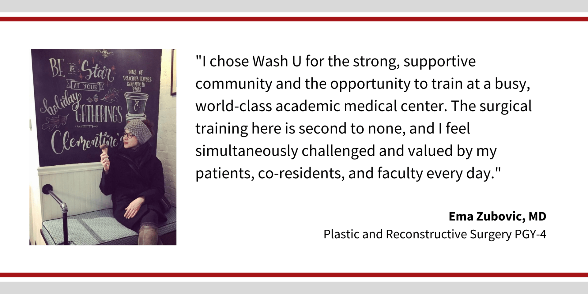 When asked, "Why did you choose Washington University," Ema Zubovic, PGY-4 plastic and reconstructive surgery resident says, “I chose Wash U for the strong, supportive community and the opportunity to train at a busy, world-class academic medical center. The surgical training here is second to none, and I feel simultaneously challenged and valued by my patients, co-residents, and faculty every day."