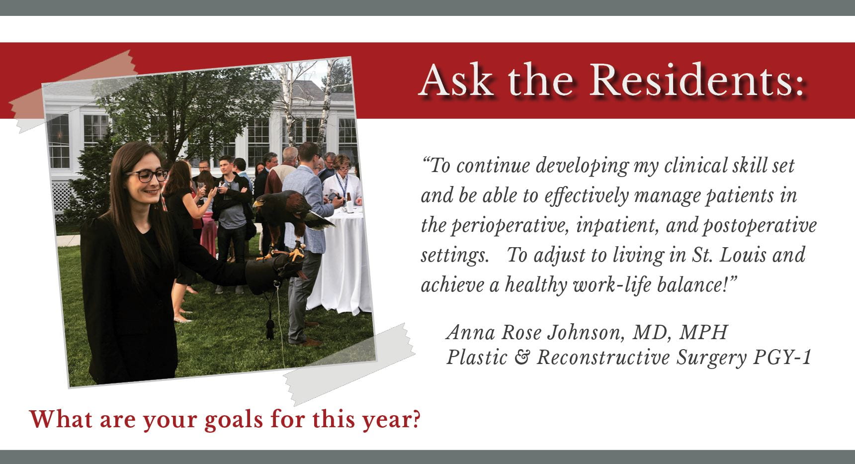 When asked, "What are your goals for this year," Anna Rose Johnson, PGY-1 plastic and reconstructive surgery resident says, “To continue developing my clinical skill set and be able to effectively manage patients in the perioperative, inpatient, and postoperative settings. To adjust to living in St. Louis and achieve a healthy work-life balance.”