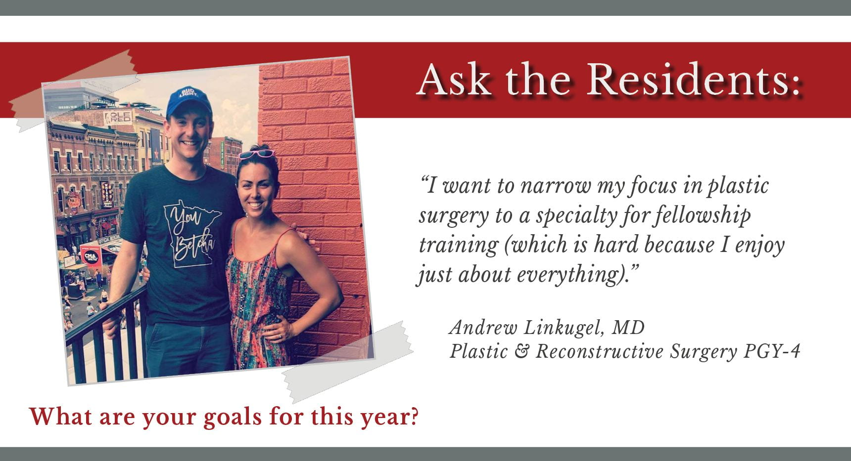 When asked, "What are your goals for this year," Andrew Linkugel, PGY-4 plastic and reconstructive surgery resident says, “I want to narrow my focus in plastic surgery to a specialty for fellowship training (which is hard because I enjoy just about everything).”