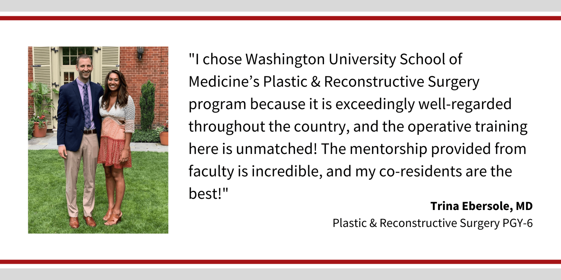 When asked, "Why did you choose Washington University," Tina Ebersole, PGY-6 plastic and reconstructive surgery resident says, “I chose Washington University School of Medicine's Plastic & Reconstructive Surgery program because it is exceedingly well-regarded throughout the country, and the operative training here is unmatched! The mentorship provided from faculty is incredible, and my co-residents are the best!"